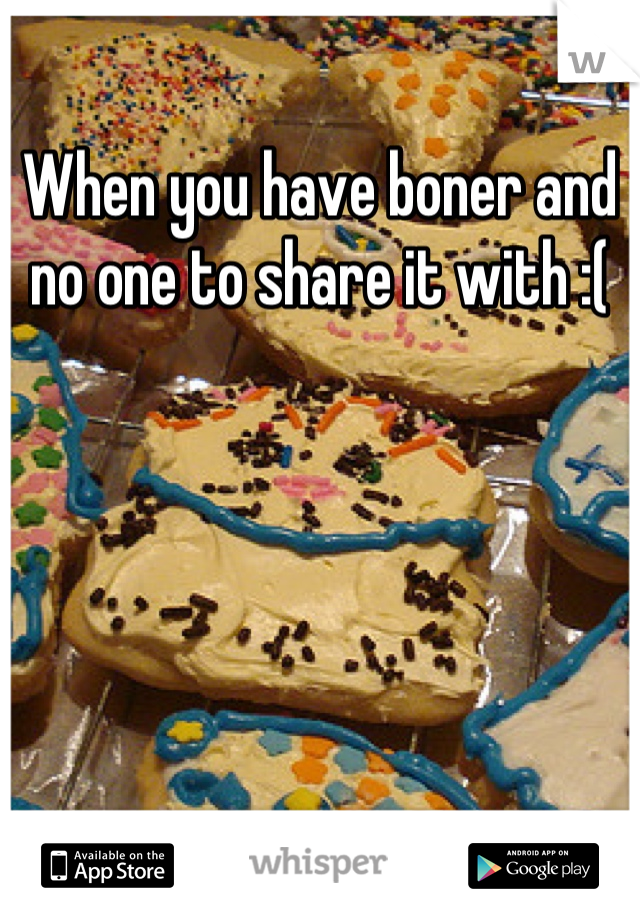 When you have boner and no one to share it with :(