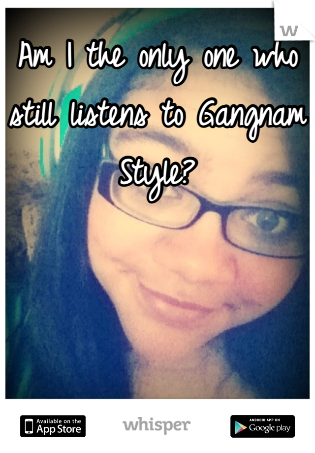 Am I the only one who still listens to Gangnam Style?