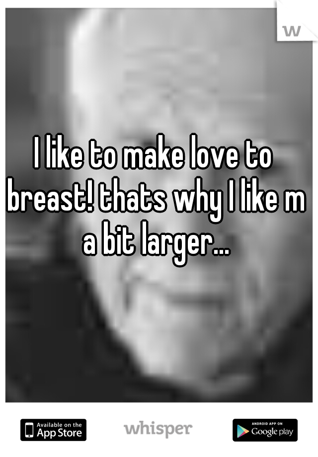 I like to make love to breast! thats why I like m a bit larger...