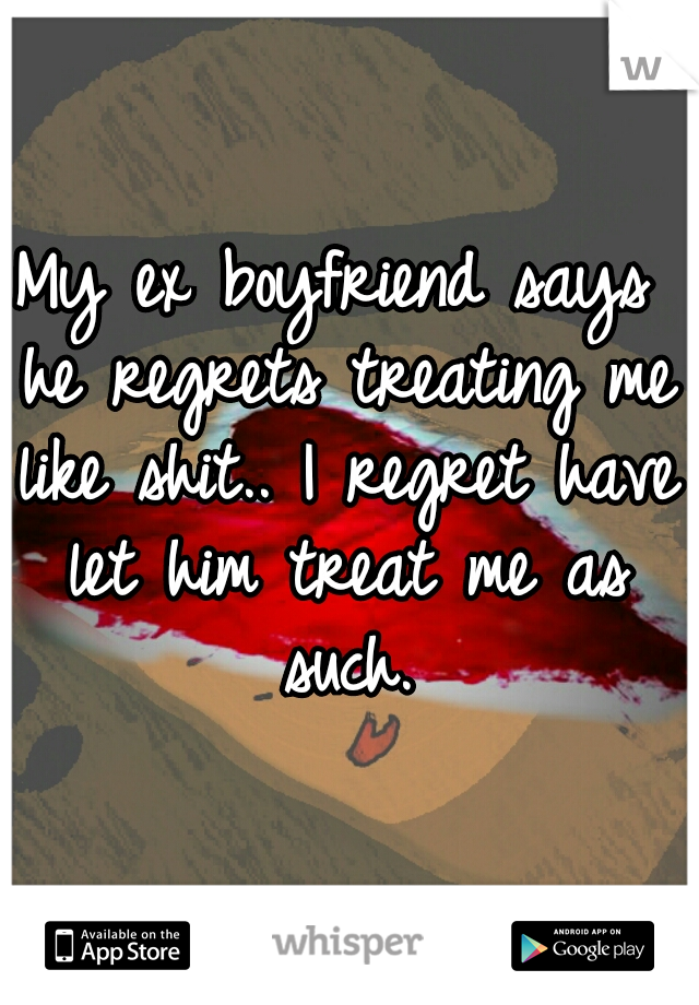 My ex boyfriend says he regrets treating me like shit.. I regret have let him treat me as such.