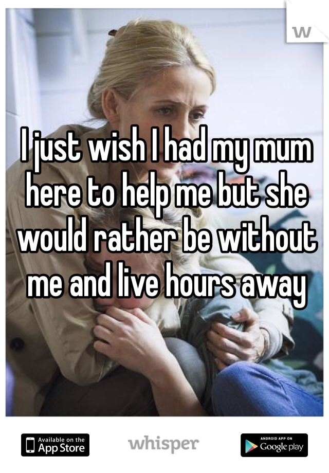I just wish I had my mum here to help me but she would rather be without me and live hours away
