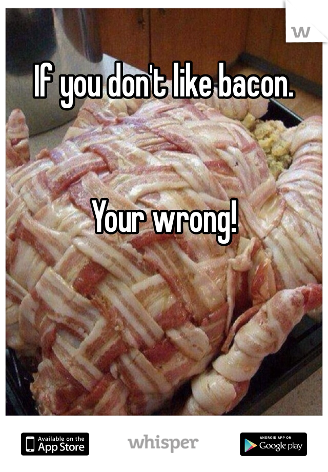 If you don't like bacon.


Your wrong!