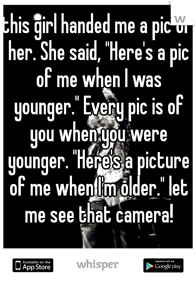 this girl handed me a pic of her. She said, "Here's a pic of me when I was younger." Every pic is of you when you were younger. "Here's a picture of me when I'm older." let me see that camera!