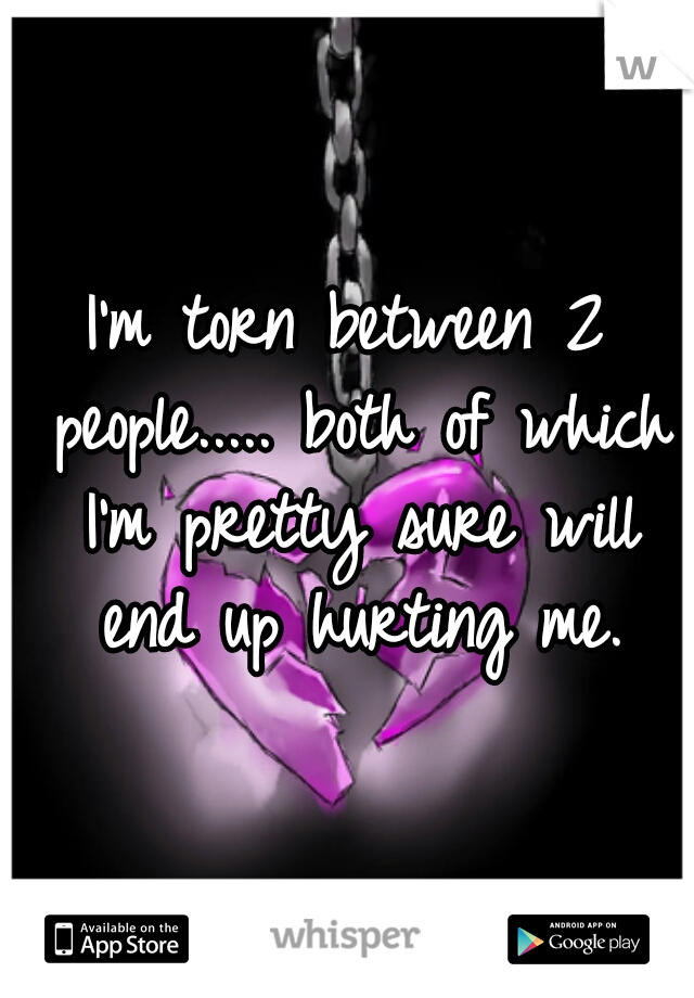I'm torn between 2 people..... both of which I'm pretty sure will end up hurting me.