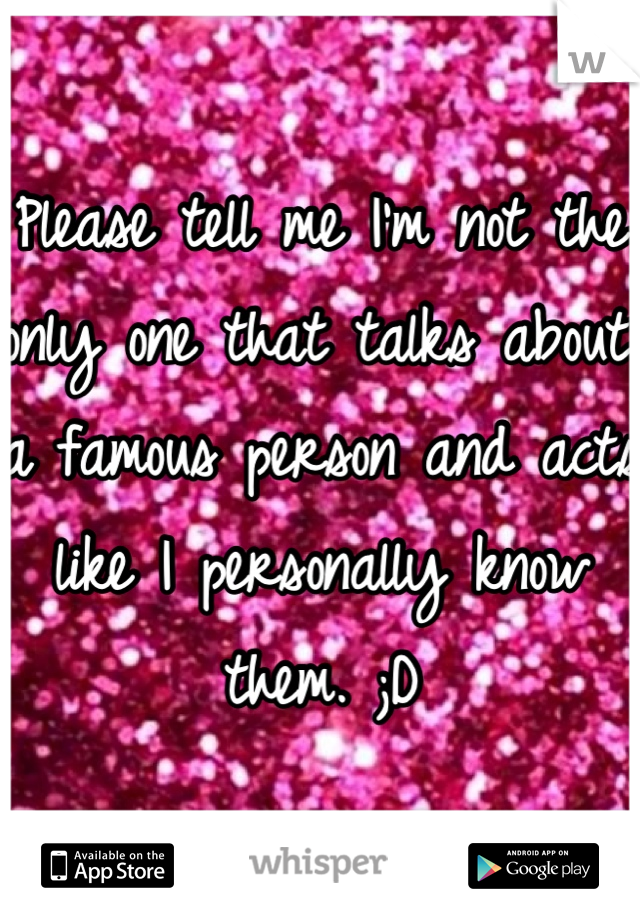 Please tell me I'm not the only one that talks about a famous person and acts like I personally know them. ;D