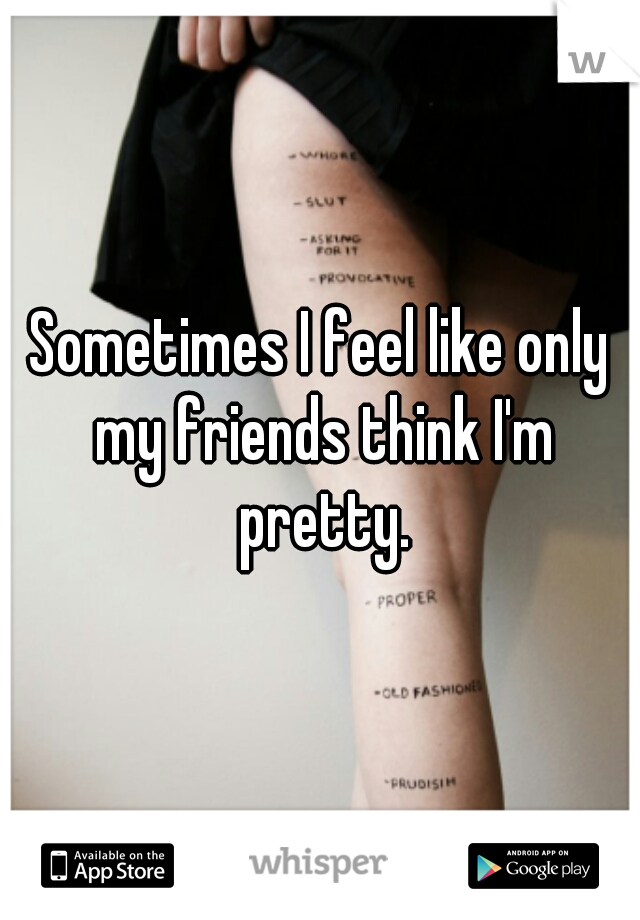 Sometimes I feel like only my friends think I'm pretty.