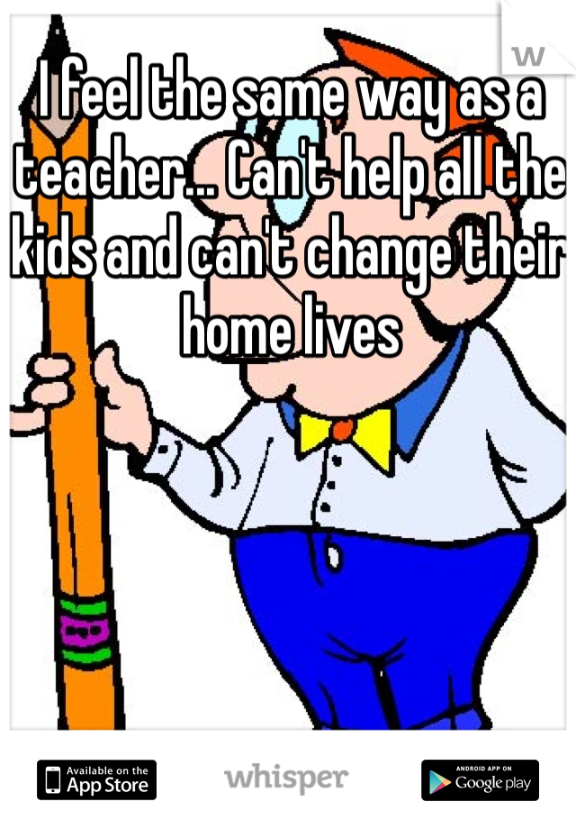 I feel the same way as a teacher... Can't help all the kids and can't change their home lives