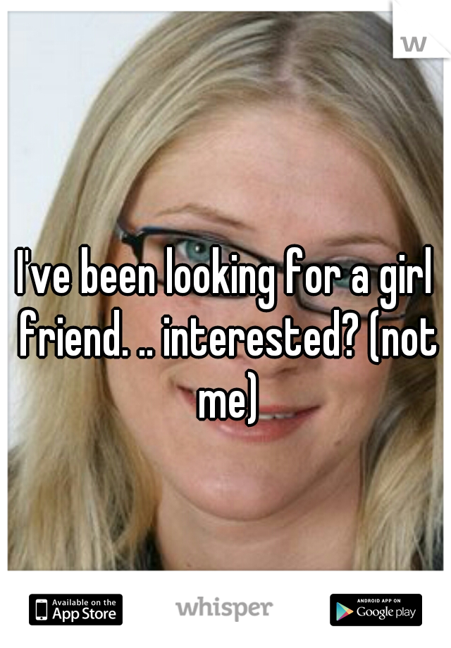 I've been looking for a girl friend. .. interested? (not me)