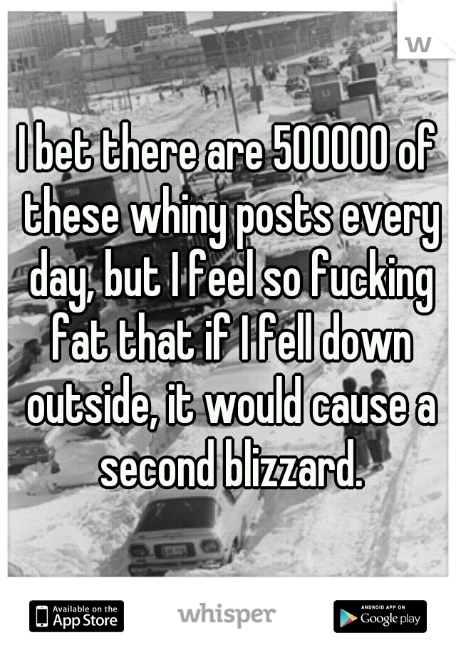 I bet there are 500000 of these whiny posts every day, but I feel so fucking fat that if I fell down outside, it would cause a second blizzard.