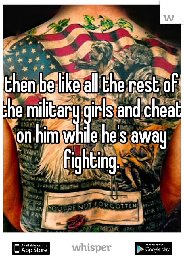 then be like all the rest of the military girls and cheat on him while he's away fighting. 