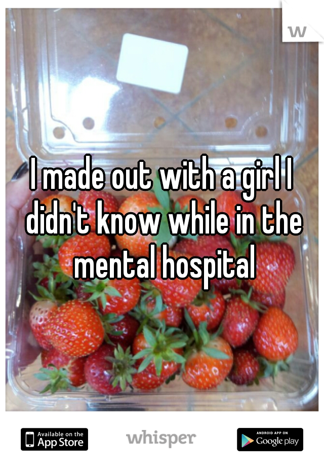 I made out with a girl I didn't know while in the mental hospital