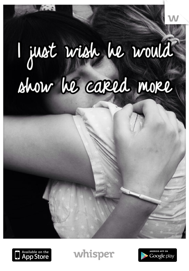 I just wish he would show he cared more 