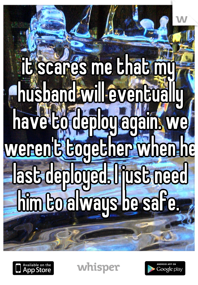 it scares me that my husband will eventually have to deploy again. we weren't together when he last deployed. I just need him to always be safe. 