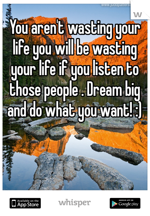 You aren't wasting your life you will be wasting your life if you listen to those people . Dream big and do what you want! :)