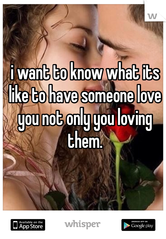 i want to know what its like to have someone love you not only you loving them. 