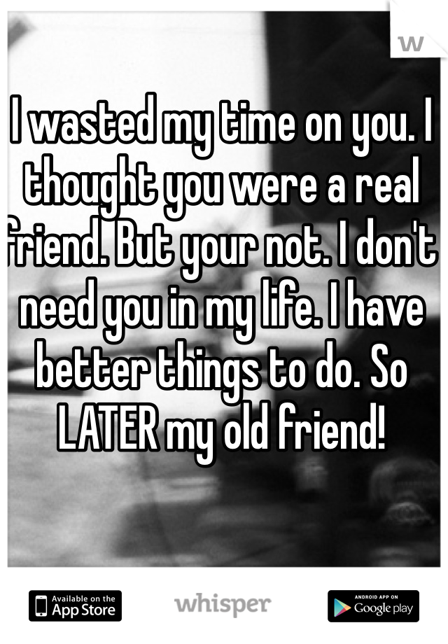 I wasted my time on you. I thought you were a real friend. But your not. I don't need you in my life. I have better things to do. So LATER my old friend!