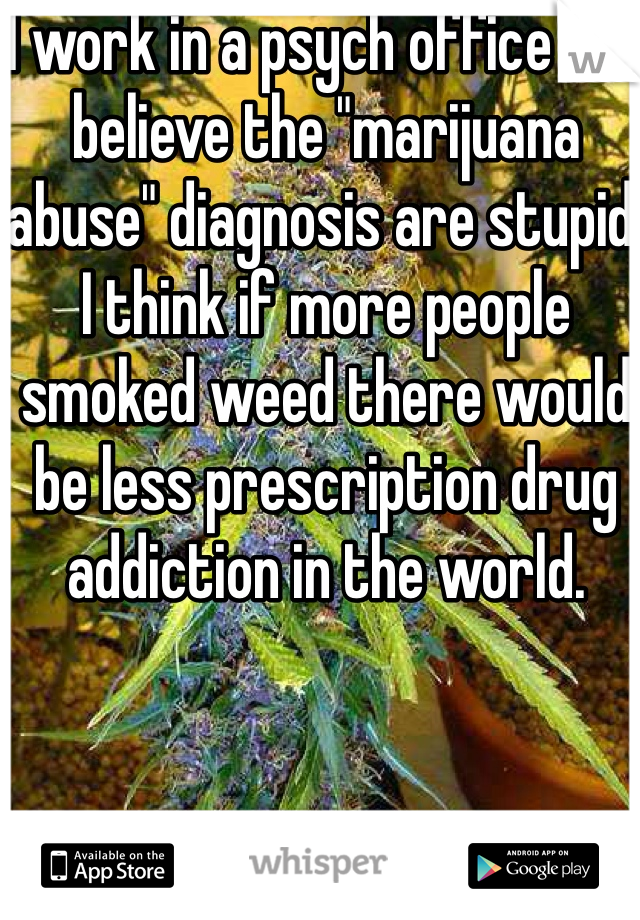 I work in a psych office and believe the "marijuana abuse" diagnosis are stupid. I think if more people smoked weed there would be less prescription drug addiction in the world.  