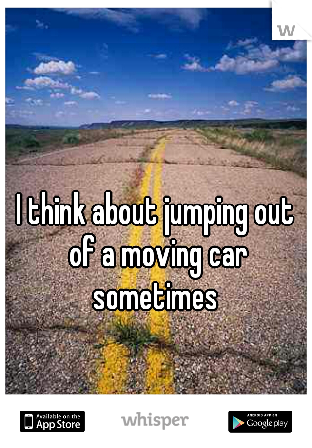 I think about jumping out of a moving car sometimes 