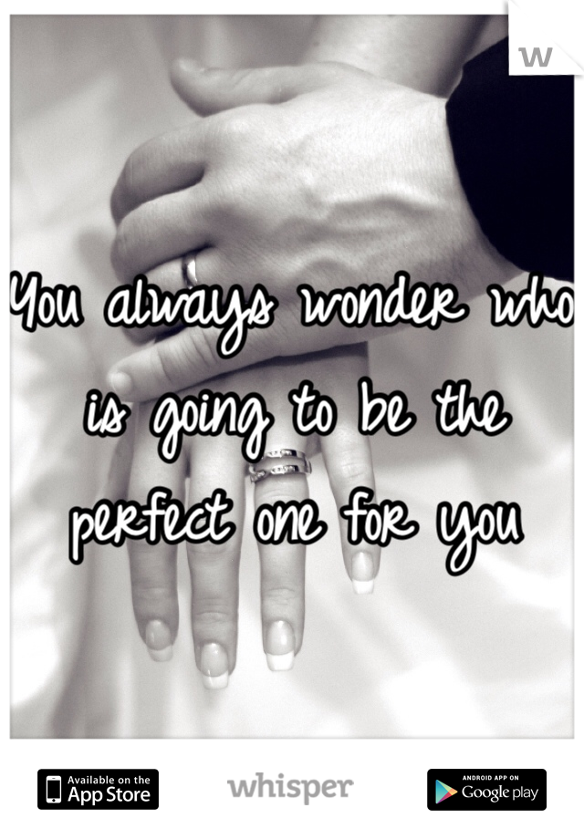 You always wonder who is going to be the perfect one for you 
