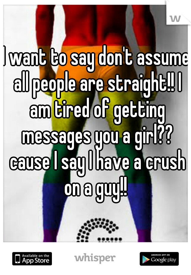 I want to say don't assume all people are straight!! I am tired of getting messages you a girl?? cause I say I have a crush on a guy!! 