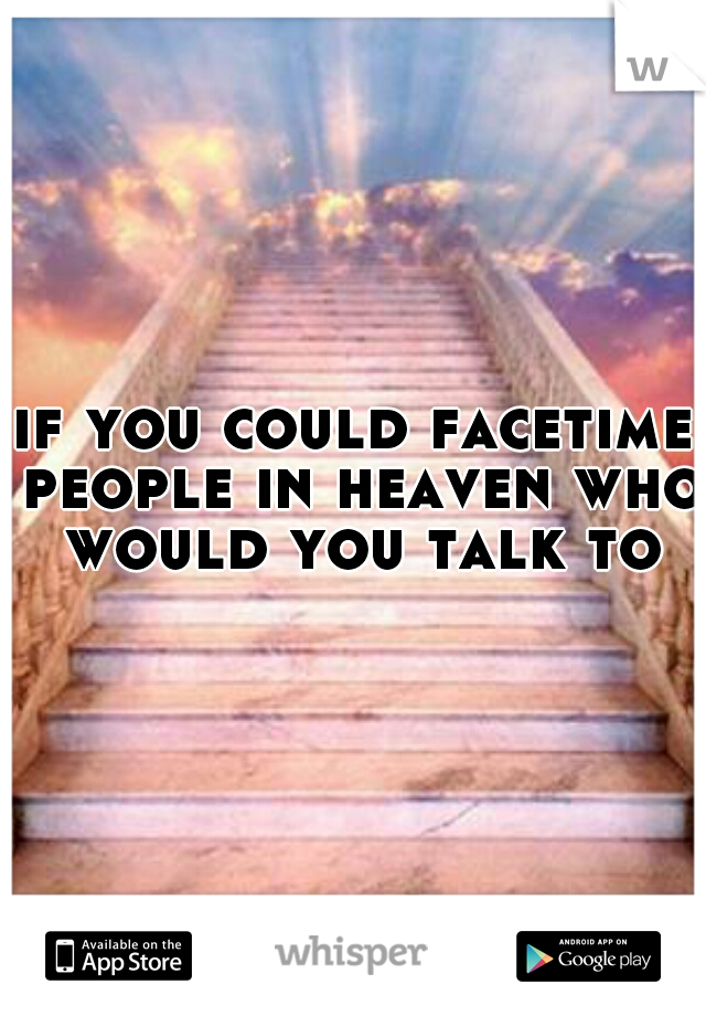 if you could facetime people in heaven who would you talk to