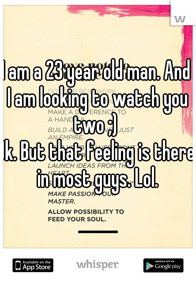 I am a 23 year old man. And I am looking to watch you two ;) 
Jk. But that feeling is there in most guys. Lol.