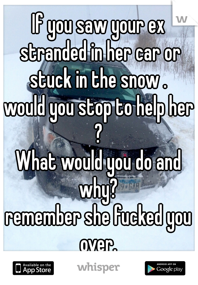 If you saw your ex stranded in her car or stuck in the snow . 
would you stop to help her ? 
What would you do and why? 

remember she fucked you over. 