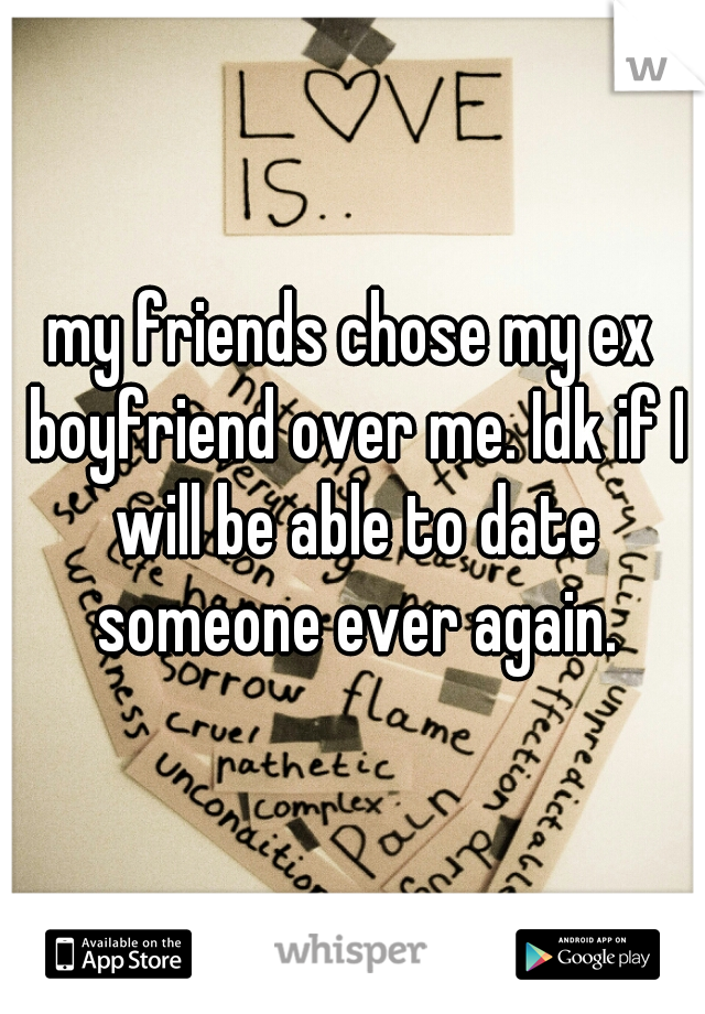 my friends chose my ex boyfriend over me. Idk if I will be able to date someone ever again.