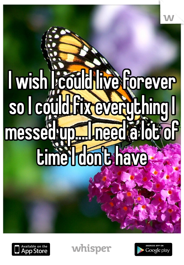 I wish I could live forever so I could fix everything I messed up....I need a lot of time I don't have 