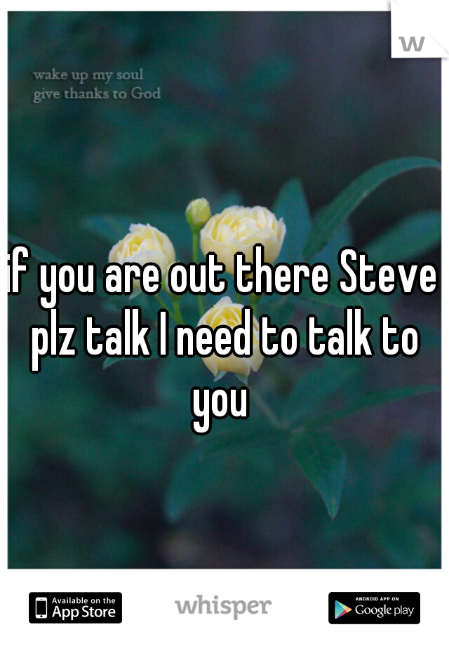 if you are out there Steve plz talk I need to talk to you 