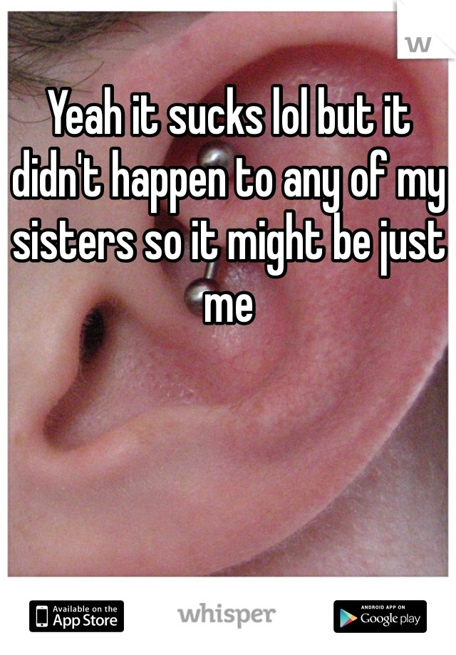Yeah it sucks lol but it didn't happen to any of my sisters so it might be just me