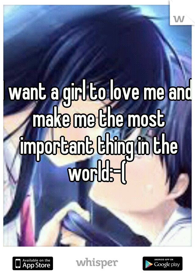 I want a girl to love me and make me the most important thing in the world:-( 