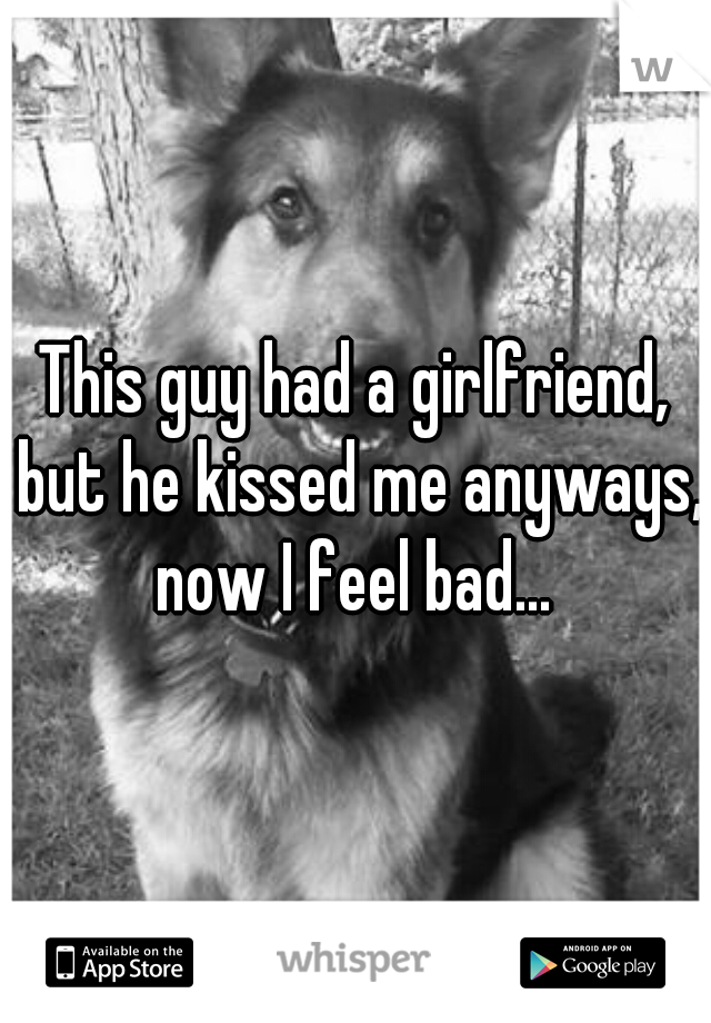 This guy had a girlfriend, but he kissed me anyways, now I feel bad... 