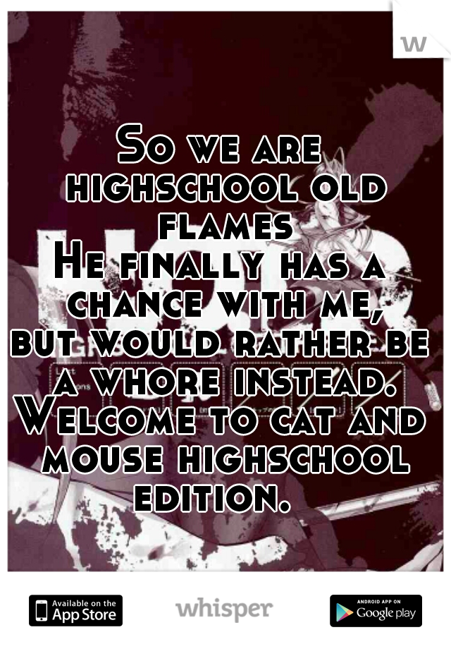 So we are highschool old flames.
He finally has a chance with me,



but would rather be a whore instead.
Welcome to cat and mouse highschool
edition. 