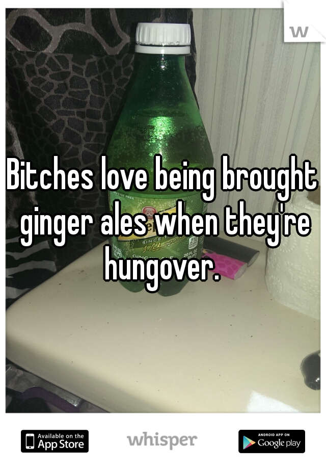 Bitches love being brought ginger ales when they're hungover. 
