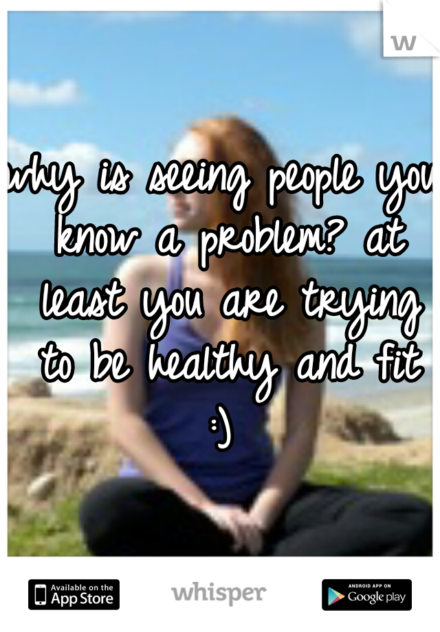 why is seeing people you know a problem? at least you are trying to be healthy and fit :) 