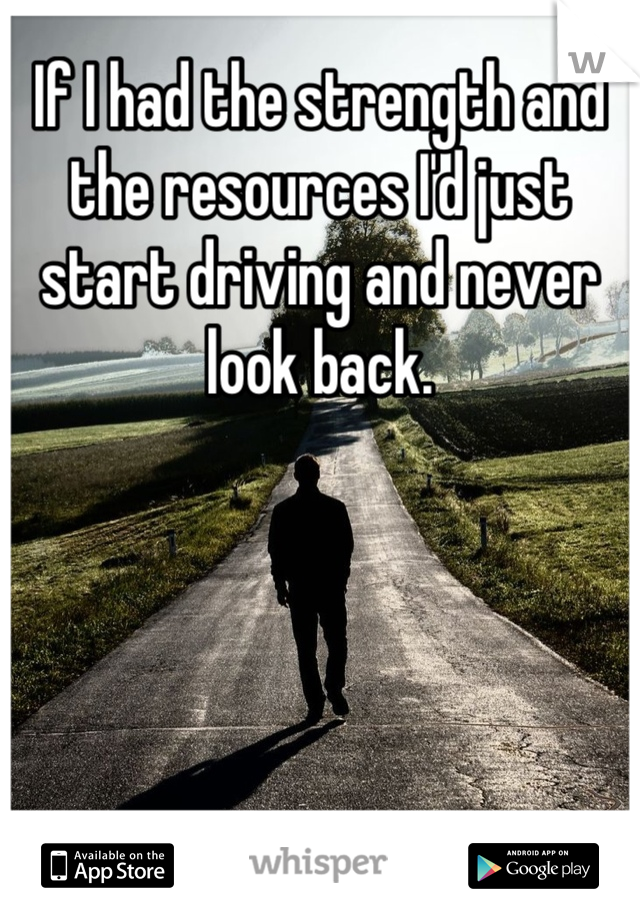 If I had the strength and the resources I'd just start driving and never look back.