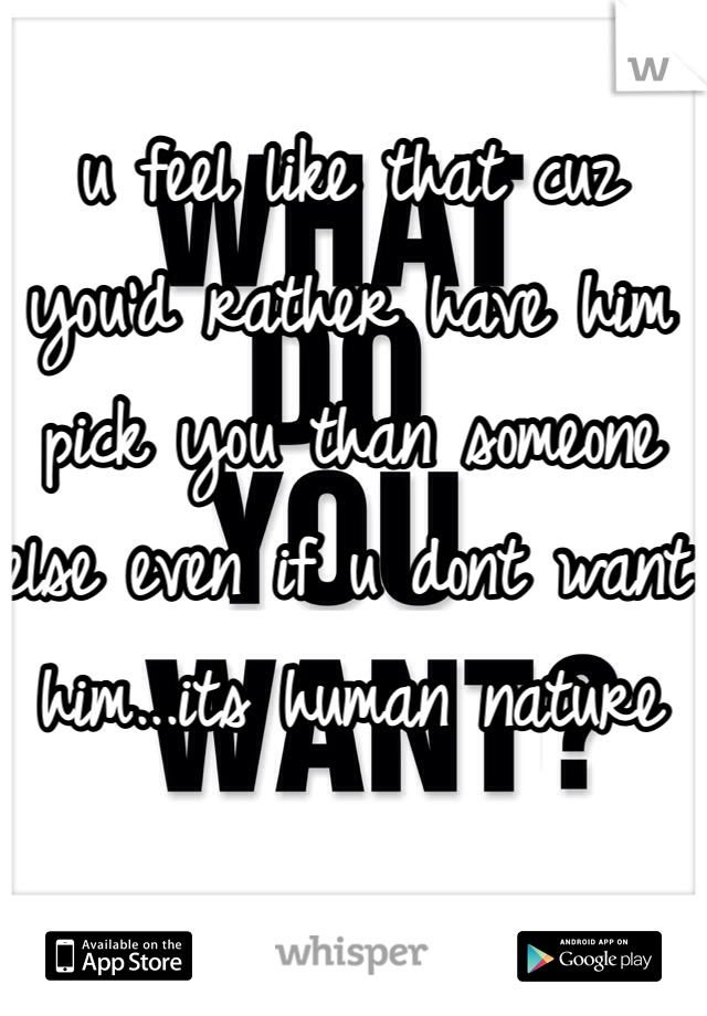 u feel like that cuz you'd rather have him pick you than someone else even if u dont want him...its human nature