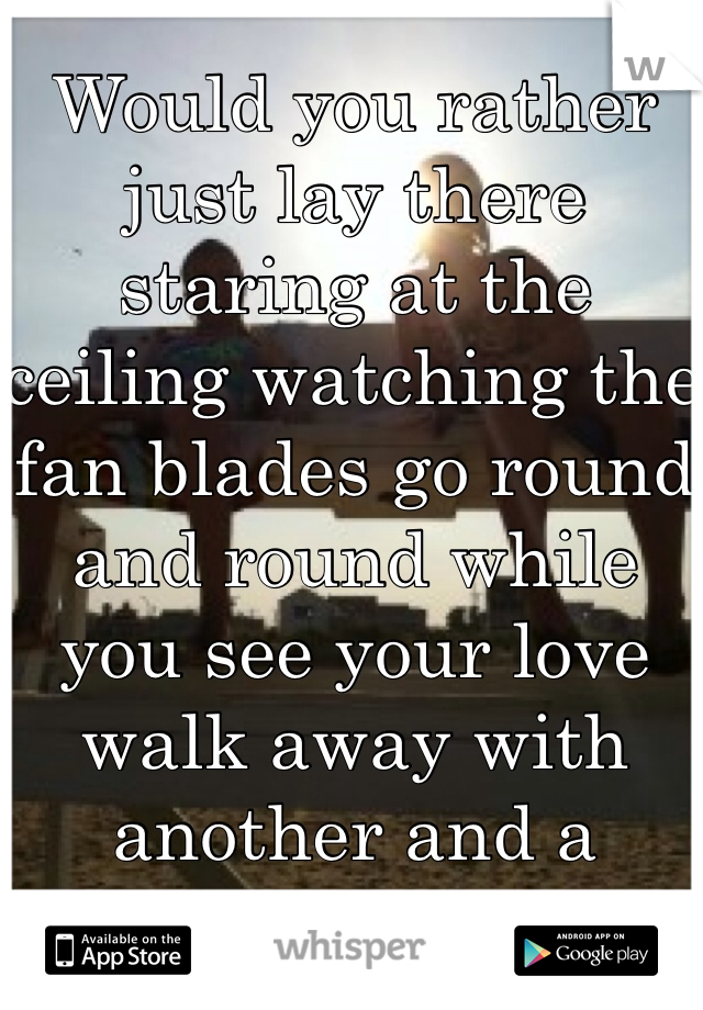 Would you rather just lay there staring at the ceiling watching the fan blades go round and round while you see your love walk away with another and a brighter smile