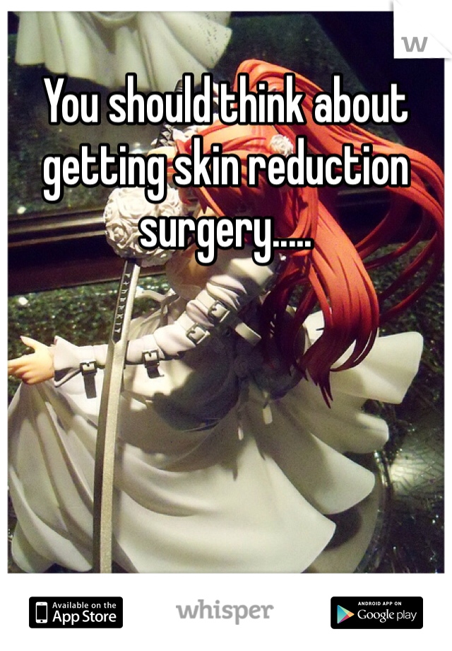 You should think about getting skin reduction surgery..... 
