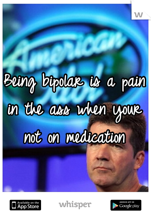 Being bipolar is a pain in the ass when your not on medication