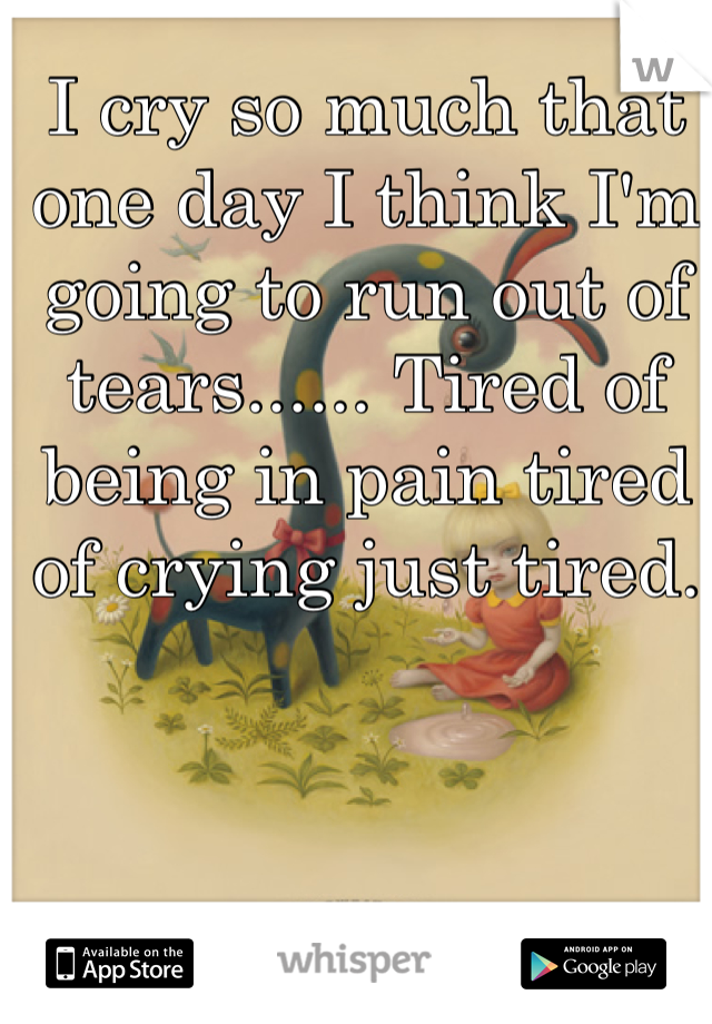 I cry so much that one day I think I'm going to run out of tears...... Tired of being in pain tired of crying just tired.