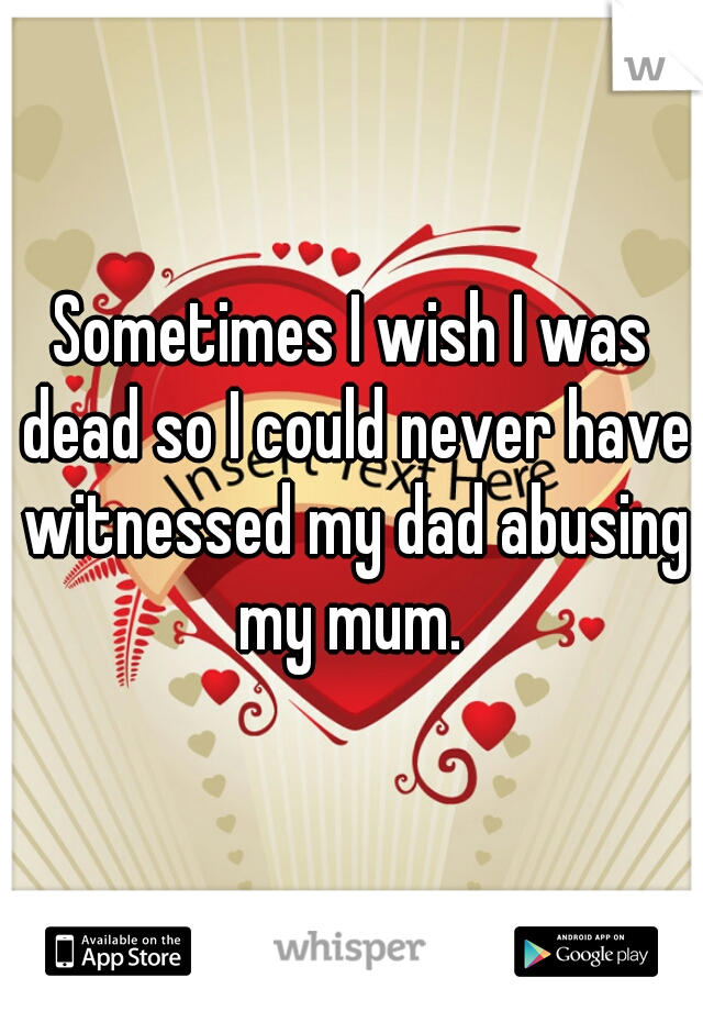 Sometimes I wish I was dead so I could never have witnessed my dad abusing my mum. 