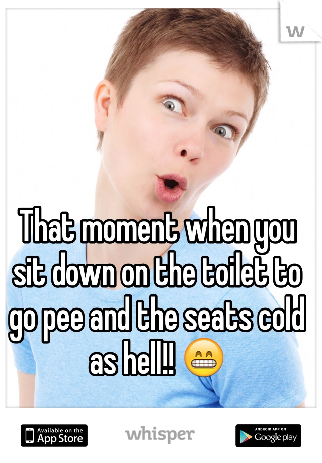 That moment when you sit down on the toilet to go pee and the seats cold as hell!! 😁