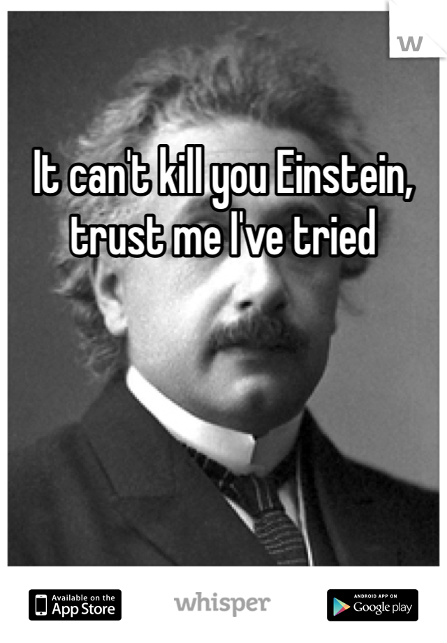 It can't kill you Einstein, trust me I've tried 