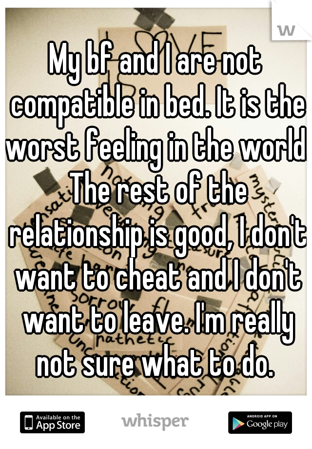 My bf and I are not compatible in bed. It is the worst feeling in the world. The rest of the relationship is good, I don't want to cheat and I don't want to leave. I'm really not sure what to do. 