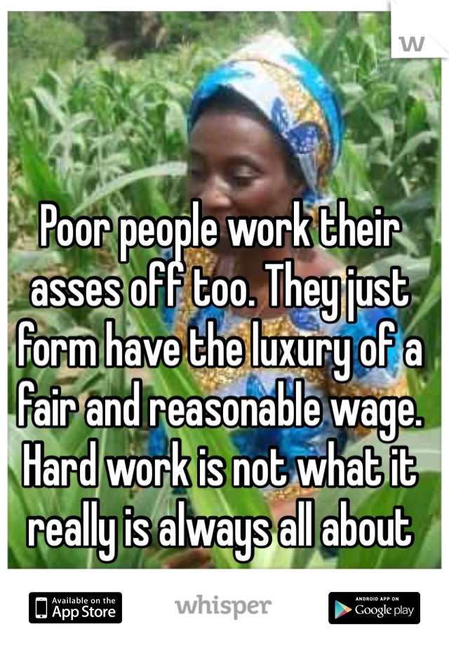 Poor people work their asses off too. They just form have the luxury of a fair and reasonable wage. Hard work is not what it really is always all about