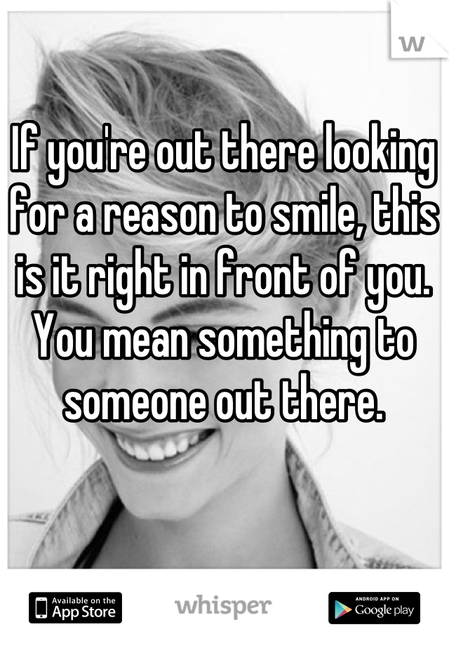If you're out there looking for a reason to smile, this is it right in front of you. You mean something to someone out there.