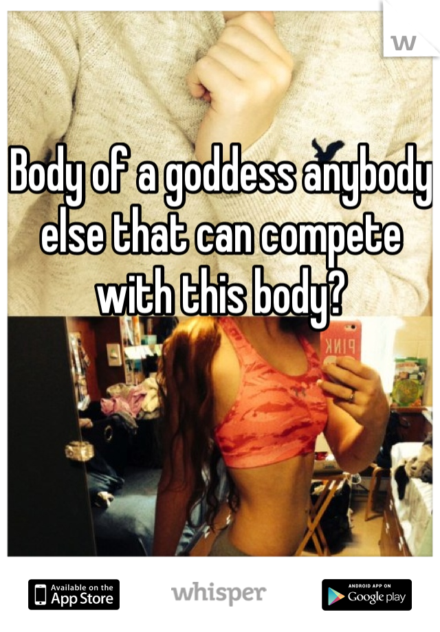 Body of a goddess anybody else that can compete with this body?