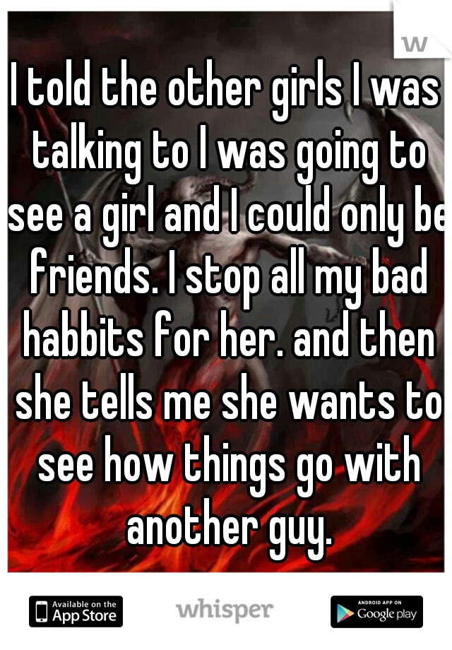 I told the other girls I was talking to I was going to see a girl and I could only be friends. I stop all my bad habbits for her. and then she tells me she wants to see how things go with another guy.
